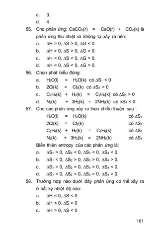 161
c. 3.
d. 4
55. Cho phản ứng: CaCO3(r) = CaO(r) + CO2(k) là
phản ứng thu nhiệt và không tự xảy ra nên:
a. H > 0, S > 0, G < 0.
b. H > 0, S > 0, G > 0.
c. H < 0, S < 0, G > 0.
d. H < 0, S < 0, G > 0.
56. Chọn phát biểu đúng:
a. H2O(l) = H2O(k) có S1 < 0
b. 2Cl(k) = Cl2(k) có S2 > 0
c. C2H4(k) + H2(k) = C2H6(k) có S3 > 0
d. N2(k) + 3H2(k) = 2NH3(k) có S4 < 0
57. Cho các phản ứng xảy ra theo chiều thuận sau :
H2O(l) = H2O(k) có S1
2Cl(k) = Cl2(k) có S2
C2H4(k) + H2(k) = C2H6(k) có S3
N2(k) + 3H2(k) = 2NH3(k) có S4
Biến thiên entropy của các phản ứng là:
a. S1 > 0, S2 < 0, S3 < 0, S4 < 0.
b. S1 < 0, S2 > 0, S3 > 0, S4 > 0.
c. S1 > 0, S2 > 0, S3 > 0, S4 < 0.
d. S1 < 0, S2 < 0, S3 > 0, S4 > 0.
58. Trường hợp nào dưới đây phản ứng có thể xảy ra
ở bất kỳ nhiệt độ nào:
a. H < 0, S < 0
b. H < 0, S > 0
c. H > 0, S < 0
 