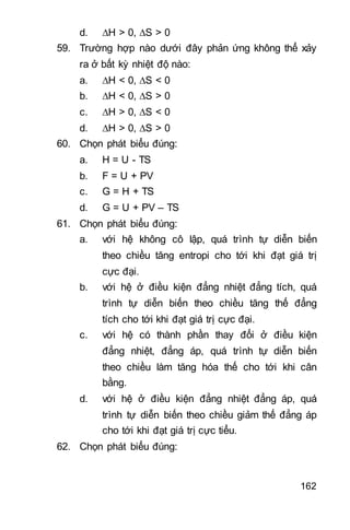 162
d. H > 0, S > 0
59. Trường hợp nào dưới đây phản ứng không thể xảy
ra ở bất kỳ nhiệt độ nào:
a. H < 0, S < 0
b. H < 0, S > 0
c. H > 0, S < 0
d. H > 0, S > 0
60. Chọn phát biểu đúng:
a. H = U - TS
b. F = U + PV
c. G = H + TS
d. G = U + PV – TS
61. Chọn phát biểu đúng:
a. với hệ không cô lập, quá trình tự diễn biến
theo chiều tăng entropi cho tới khi đạt giá trị
cực đại.
b. với hệ ở điều kiện đẳng nhiệt đẳng tích, quá
trình tự diễn biến theo chiều tăng thế đẳng
tích cho tới khi đạt giá trị cực đại.
c. với hệ có thành phần thay đổi ở điều kiện
đẳng nhiệt, đẳng áp, quá trình tự diễn biến
theo chiều làm tăng hóa thế cho tới khi cân
bằng.
d. với hệ ở điều kiện đẳng nhiệt đẳng áp, quá
trình tự diễn biến theo chiều giảm thế đẳng áp
cho tới khi đạt giá trị cực tiểu.
62. Chọn phát biểu đúng:
 