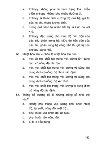 163
a. Entropy không phải là hàm trạng thái, biến
thiên entropy không phụ thuộc đường đi.
b. Entropy là thuộc tính cường độ của hệ, giá trị
của nó phụ thuộc lượng chất.
c. Trong quá trình tự nhiên bất kỳ ta luôn có S
< 0.
d. Entropy đặc trưng cho mức độ hỗn độn của
các tiểu phân trong hệ. Mức độ hỗn độn của
các tiểu phân trong hệ càng nhỏ thì giá trị của
entropy càng nhỏ.
63. Nhiệt hòa tan vi phân là nhiệt hòa tan của:
a. một số mol chất tan trong một lượng lớn dung
dịch có nồng độ xác định.
b. một mol chất tan trong một lượng vô cùng lớn
dung dịch có nồng độ chưa xác định.
c. một mol chất tan trong một lượng vô cùng lớn
dung dịch có nồng độ xác định.
d. một mol chất tan trong một lượng ít dung dịch
có nồng độ xác định.
64. Thông số cường độ là những thông số như thế
nào?
a. không phụ thuộc vào lượng chất như: nhiệt
độ, áp suất, nồng độ, mật độ…
b. phụ thuộc vào nhiệt độ, áp suất.
c. phụ thuộc vào nồng độ.
d. a, b, c đều đúng.
 