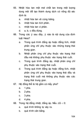 164
65. Nhiệt hòa tan một mol chất tan trong một lượng
dung môi để tạo thành dung dịch có nồng độ xác
định là:
a. nhiệt hòa tan vô cùng loãng.
b. nhiệt hòa tan tích phân.
c. nhiệt hòa tan vi phân.
d. a, b, c đều đúng.
66. Trong các ý sau đây, ý nào là nội dung của định
luật Hess?
a. Trong quá trình đẳng áp hoặc đẳng tích, nhiệt
phản ứng chỉ phụ thuộc vào những trạng thái
trung gian.
b. Nhiệt phản ứng chỉ phụ thuộc vào trạng thái
đầu mà không phụ thuộc vào trạng thái cuối.
c. Trong quá trình đẳng áp, nhiệt phản ứng chỉ
phụ thuộc vào trạng thái cuối.
d. Trong quá trình đẳng áp hoặc đẳng tích, nhiệt
phản ứng chỉ phụ thuộc vào trạng thái đầu và
trạng thái cuối mà không phụ thuộc vào các
trạng thái trung gian.
67. Hệ đồng thể là hệ gồm có mấy pha?
a. 1 pha.
b. 2 pha.
c. 3 pha.
d. 4 pha.
68. Trong hệ đẳng nhiệt đẳng áp. Nếu G  0:
a. quá trình không tự xảy ra.
b. quá trình cân bằng.
 