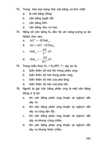 166
73. Trong hóa học trạng thái cân bằng có tính chất:
a. là cân bằng động.
b. cân bằng tuyệt đối.
c. cân bằng tĩnh.
d. cân bằng như cơ học.
74. Hằng số cân bằng Kp liên hệ với năng lượng tự do
Gibbs như sau:
a. p
0
RTlnKΔG  .
b. p
0
RTlnπΔGΔG  .
c. dT
T
ΔH
lnK 2p  .
d. dT
RT
ΔΗ
lnK 2p  .
75. Trong biểu thức Kp = Kc(RT) Δn, vậy Δn là:
a. biến thiên số mol khí trong phản ứng.
b. biến thiên số mol trong phản ứng.
c. biến thiên số mol của pha lỏng.
d. biến thiên số mol của pha rắn.
76. Người ta gọi cân bằng phản ứng là một cân bằng
động vì lý do:
a. khi cân bằng phản ứng thuận và nghịch vẫn
xảy ra.
b. khi cân bằng phản ứng thuận và nghịch vẫn
xảy ra cùng vận tốc.
c. khi cân bằng phản ứng thuận và nghịch vẫn
xảy ra nhưng cùng chiều.
d. khi cân bằng phản ứng thuận và nghịch vẫn
xảy ra nhưng khác chiều.
 