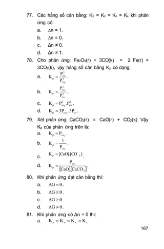 167
77. Các hằng số cân bằng: Kp = Kc = Kn = Kx khi phản
ứng có:
a. n = 1.
b. n = 0.
c. Δn ≠ 0.
d. Δn ≠ 1.
78. Cho phản ứng: Fe2O3(r) + 3CO(k) = 2 Fe(r) +
3CO2(k), vậy hằng số cân bằng Kp có dạng:
a. 3
co
3
co
p
2
P
P
K  .
b. 3
co
3
co
p
P
P
K 2
 .
c. 3
co
3
cop .PPK 2
 .
d. cocop .3P3PK 2
 .
79. Xét phản ứng: CaCO3(r) = CaO(r) + CO2(k). Vậy
Kp của phản ứng trên là:
a. 2cop PK  .
b.
2co
p
P
1
K  .
c.
][CaO].[COK 2p 
.
d.
  3
co
p
CaCO.CaO
P
K 2
 .
80. Khi phản ứng đạt cân bằng thì:
a. 0ΔG  .
b. 0ΔG  .
c. 0ΔG 
d. 0ΔG  .
81. Khi phản ứng có Δn = 0 thì:
a. cxnp KKKK 
 