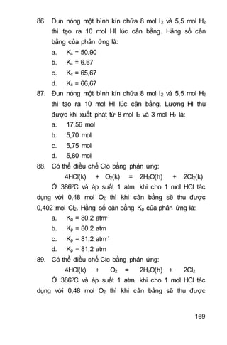 169
86. Đun nóng một bình kín chứa 8 mol I2 và 5,5 mol H2
thì tạo ra 10 mol HI lúc cân bằng. Hằng số cân
bằng của phản ứng là:
a. Kc = 50,90
b. Kc = 6,67
c. Kc = 65,67
d. Kc = 66,67
87. Đun nóng một bình kín chứa 8 mol I2 và 5,5 mol H2
thì tạo ra 10 mol HI lúc cân bằng. Lượng HI thu
được khi xuất phát từ 8 mol I2 và 3 mol H2 là:
a. 17,56 mol
b. 5,70 mol
c. 5,75 mol
d. 5,80 mol
88. Có thể điều chế Clo bằng phản ứng:
4HCl(k) + O2(k) = 2H2O(h) + 2Cl2(k)
Ở 3860C và áp suất 1 atm, khi cho 1 mol HCl tác
dụng với 0,48 mol O2 thì khi cân bằng sẽ thu được
0,402 mol Cl2. Hằng số cân bằng Kp của phản ứng là:
a. Kp = 80,2 atm-1
b. Kp = 80,2 atm
c. Kp = 81,2 atm-1
d. Kp = 81,2 atm
89. Có thể điều chế Clo bằng phản ứng:
4HCl(k) + O2 = 2H2O(h) + 2Cl2
Ở 3860C và áp suất 1 atm, khi cho 1 mol HCl tác
dụng với 0,48 mol O2 thì khi cân bằng sẽ thu được
 