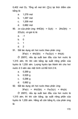 170
0,402 mol Cl2. Tổng số mol khí (∑ni) tại thời điểm cân
bằng là:
a. 1,279 mol
b. 1,297 mol
c. 1,209 mol
d. 0,882 mol
90. n của phản ứng: 4HCl(k) + O2(k) = 2H2O(h) +
2Cl2(k), có giá trị là:
a. -1
b. 0
c. 1
d. 2
91. Sắt tác dụng với hơi nước theo phản ứng:
3Fe(r) + 4H2O(h) = Fe3O4(r) + 4H2(k)
Ở 2000C, nếu áp suất ban đầu của hơi nước là
1,315 atm, thì khi cân bằng áp suất riêng phần của
hydro là 1,255 atm. Lượng hydro tạo thành khi cho hơi
nước ở 3 atm vào một bình có thể tích 2 lit.
a. 0,269 g
b. 0,529 g
c. 0,296 g
d. 0,882 g
92. Sắt tác dụng với hơi nước theo phản ứng:
3Fe(r) + 4H2O(h) = Fe3O4(r) + 4H2(k)
Ở 2000C, nếu áp suất ban đầu của hơi nước là
1,315 atm, thì khi cân bằng, áp suất riêng phần của
hydro là 1,255 atm. Hằng số cân bằng Kp của phản ứng
là:
 