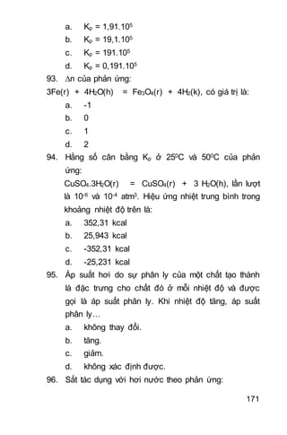171
a. Kp = 1,91.105
b. Kp = 19,1.105
c. Kp = 191.105
d. Kp = 0,191.105
93. n của phản ứng:
3Fe(r) + 4H2O(h) = Fe3O4(r) + 4H2(k), có giá trị là:
a. -1
b. 0
c. 1
d. 2
94. Hằng số cân bằng Kp ở 250C và 500C của phản
ứng:
CuSO4.3H2O(r) = CuSO4(r) + 3 H2O(h), lần lượt
là 10-6 và 10-4 atm3. Hiệu ứng nhiệt trung bình trong
khoảng nhiệt độ trên là:
a. 352,31 kcal
b. 25,943 kcal
c. -352,31 kcal
d. -25,231 kcal
95. Áp suất hơi do sự phân ly của một chất tạo thành
là đặc trưng cho chất đó ở mỗi nhiệt độ và được
gọi là áp suất phân ly. Khi nhiệt độ tăng, áp suất
phân ly…
a. không thay đổi.
b. tăng.
c. giảm.
d. không xác định được.
96. Sắt tác dụng với hơi nước theo phản ứng:
 