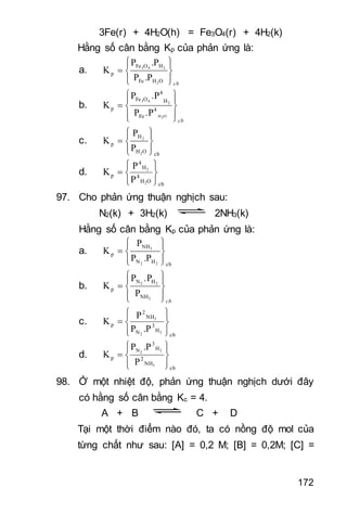 172
3Fe(r) + 4H2O(h) = Fe3O4(r) + 4H2(k)
Hằng số cân bằng Kp của phản ứng là:
a.
cb









OHFe
HOFe
p
2
243
.PP
.PP
K
b.
cb









O2H
243
4
Fe
H
4
OFe
p
.PP
.PP
K
c.
cbOH
H
p
2
2
P
P
K









d.
cb
OH
4
H
4
p
2
2
P
P
K







97. Cho phản ứng thuận nghịch sau:
N2(k) + 3H2(k) 2NH3(k)
Hằng số cân bằng Kp của phản ứng là:
a.
cbHN
NH
p
22
3
.PP
P
K









b.
cb









3
22
NH
HN
p
P
.PP
K
c.
cb
H
3
N
NH
2
p
22
3
.PP
P
K









d.
cb
NH
2
H
3
N
p
3
22
P
.PP
K









98. Ở một nhiệt độ, phản ứng thuận nghịch dưới đây
có hằng số cân bằng Kc = 4.
A + B C + D
Tại một thời điểm nào đó, ta có nồng độ mol của
từng chất như sau: [A] = 0,2 M; [B] = 0,2M; [C] =
 
