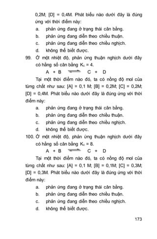 173
0,2M; [D] = 0,4M. Phát biểu nào dưới đây là đúng
ứng với thời điểm này:
a. phản ứng đang ở trạng thái cân bằng.
b. phản ứng đang diễn theo chiều thuận.
c. phản ứng đang diễn theo chiều nghịch.
d. không thể biết được.
99. Ở một nhiệt độ, phản ứng thuận nghịch dưới đây
có hằng số cân bằng Kc = 4.
A + B C + D
Tại một thời điểm nào đó, ta có nồng độ mol của
từng chất như sau: [A] = 0,1 M; [B] = 0,2M; [C] = 0,2M;
[D] = 0,4M. Phát biểu nào dưới đây là đúng ứng với thời
điểm này:
a. phản ứng đang ở trạng thái cân bằng.
b. phản ứng đang diễn theo chiều thuận.
c. phản ứng đang diễn theo chiều nghịch.
d. không thể biết được.
100. Ở một nhiệt độ, phản ứng thuận nghịch dưới đây
có hằng số cân bằng Kc = 8.
A + B C + D
Tại một thời điểm nào đó, ta có nồng độ mol của
từng chất như sau: [A] = 0,1 M; [B] = 0,1M; [C] = 0,3M;
[D] = 0,3M. Phát biểu nào dưới đây là đúng ứng với thời
điểm này:
a. phản ứng đang ở trạng thái cân bằng.
b. phản ứng đang diễn theo chiều thuận.
c. phản ứng đang diễn theo chiều nghịch.
d. không thể biết được.
 