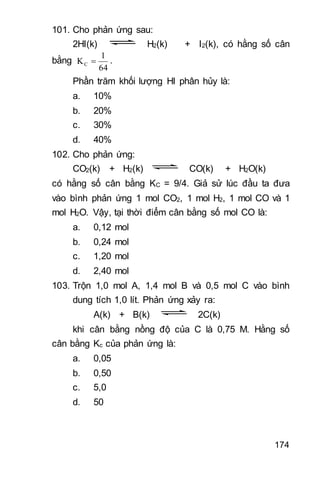 174
101. Cho phản ứng sau:
2HI(k) H2(k) + I2(k), có hằng số cân
bằng
64
1
KC  .
Phần trăm khối lượng HI phân hủy là:
a. 10%
b. 20%
c. 30%
d. 40%
102. Cho phản ứng:
CO2(k) + H2(k) CO(k) + H2O(k)
có hằng số cân bằng KC = 9/4. Giả sử lúc đầu ta đưa
vào bình phản ứng 1 mol CO2, 1 mol H2, 1 mol CO và 1
mol H2O. Vậy, tại thời điểm cân bằng số mol CO là:
a. 0,12 mol
b. 0,24 mol
c. 1,20 mol
d. 2,40 mol
103. Trộn 1,0 mol A, 1,4 mol B và 0,5 mol C vào bình
dung tích 1,0 lít. Phản ứng xảy ra:
A(k) + B(k) 2C(k)
khi cân bằng nồng độ của C là 0,75 M. Hằng số
cân bằng Kc của phản ứng là:
a. 0,05
b. 0,50
c. 5,0
d. 50
 