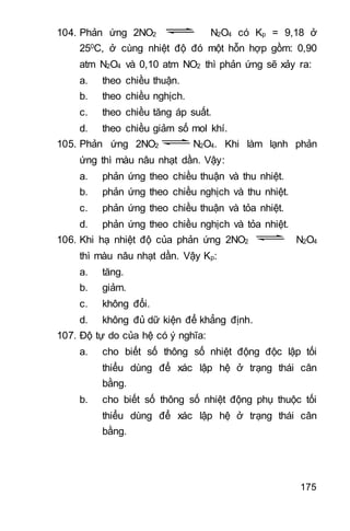 175
104. Phản ứng 2NO2 N2O4 có Kp = 9,18 ở
250C, ở cùng nhiệt độ đó một hỗn hợp gồm: 0,90
atm N2O4 và 0,10 atm NO2 thì phản ứng sẽ xảy ra:
a. theo chiều thuận.
b. theo chiều nghịch.
c. theo chiều tăng áp suất.
d. theo chiều giảm số mol khí.
105. Phản ứng 2NO2 N2O4. Khi làm lạnh phản
ứng thì màu nâu nhạt dần. Vậy:
a. phản ứng theo chiều thuận và thu nhiệt.
b. phản ứng theo chiều nghịch và thu nhiệt.
c. phản ứng theo chiều thuận và tỏa nhiệt.
d. phản ứng theo chiều nghịch và tỏa nhiệt.
106. Khi hạ nhiệt độ của phản ứng 2NO2 N2O4
thì màu nâu nhạt dần. Vậy Kp:
a. tăng.
b. giảm.
c. không đổi.
d. không đủ dữ kiện để khẳng định.
107. Độ tự do của hệ có ý nghĩa:
a. cho biết số thông số nhiệt động độc lập tối
thiểu dùng để xác lập hệ ở trạng thái cân
bằng.
b. cho biết số thông số nhiệt động phụ thuộc tối
thiểu dùng để xác lập hệ ở trạng thái cân
bằng.
 
