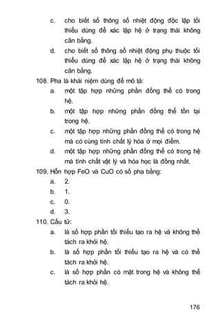 176
c. cho biết số thông số nhiệt động độc lập tối
thiểu dùng để xác lập hệ ở trạng thái không
cân bằng.
d. cho biết số thông số nhiệt động phụ thuộc tối
thiểu dùng để xác lập hệ ở trạng thái không
cân bằng.
108. Pha là khái niệm dùng để mô tả:
a. một tập hợp những phần đồng thể có trong
hệ.
b. một tập hợp những phần đồng thể tồn tại
trong hệ.
c. một tập hợp những phần đồng thể có trong hệ
mà có cùng tính chất lý hóa ở mọi điểm.
d. một tập hợp những phần đồng thể có trong hệ
mà tính chất vật lý và hóa học là đồng nhất.
109. Hỗn hợp FeO và CuO có số pha bằng:
a. 2.
b. 1.
c. 0.
d. 3.
110. Cấu tử:
a. là số hợp phần tối thiểu tạo ra hệ và không thể
tách ra khỏi hệ.
b. là số hợp phần tối thiểu tạo ra hệ và có thể
tách ra khỏi hệ.
c. là số hợp phần có mặt trong hệ và không thể
tách ra khỏi hệ.
 