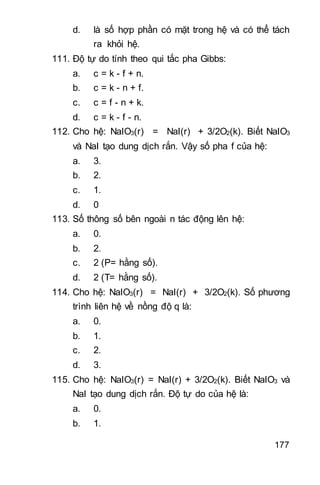 177
d. là số hợp phần có mặt trong hệ và có thể tách
ra khỏi hệ.
111. Độ tự do tính theo qui tắc pha Gibbs:
a. c = k - f + n.
b. c = k - n + f.
c. c = f - n + k.
d. c = k - f - n.
112. Cho hệ: NaIO3(r) = NaI(r) + 3/2O2(k). Biết NaIO3
và NaI tạo dung dịch rắn. Vậy số pha f của hệ:
a. 3.
b. 2.
c. 1.
d. 0
113. Số thông số bên ngoài n tác động lên hệ:
a. 0.
b. 2.
c. 2 (P= hằng số).
d. 2 (T= hằng số).
114. Cho hệ: NaIO3(r) = NaI(r) + 3/2O2(k). Số phương
trình liên hệ về nồng độ q là:
a. 0.
b. 1.
c. 2.
d. 3.
115. Cho hệ: NaIO3(r) = NaI(r) + 3/2O2(k). Biết NaIO3 và
NaI tạo dung dịch rắn. Độ tự do của hệ là:
a. 0.
b. 1.
 