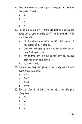 180
122. Cho quá trình sau: NH4Cl(r) = NH3(h) + HCl(k).
Độ tự do của hệ:
a. 2.
b. 1
c. 0.
d. 3.
123. Hệ có độ tự do c = 1, trong đó biết hệ chịu sự tác
động bởi 2 yếu tố nhiệt độ (T) và áp suất (P). Vậy
ta có thể nói:
a. sẽ tìm được một hàm số biểu diễn quan hệ
hai thông số T, P của hệ.
b. ứng với mỗi giá trị của T ta sẽ có một giá trị
của P và ngược lại.
c. mô tả toán học của hệ là một hàm chỉ có một
biến với miền xác định là R.
d. a, b và c đúng.
124. Thép là một hợp kim giữa Fe và C, vậy số pha của
thanh thép trên bằng:
a. f = 1.
b. f = 2.
c. f = 3.
d. f = 0.
125. Số pha của hệ sẽ bằng số bề mặt phân chia pha
cộng thêm:
a. 1.
b. 2.
c. 3.
d. 4.
 