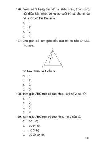 181
126. Nước có 9 trạng thái tồn tại khác nhau, trong cùng
một điều kiện nhiệt độ và áp suất thì số pha tối đa
mà nước có thể tồn tại là:
a. 1.
b. 2.
c. 3.
d. 4.
127. Cho giản đồ tam giác đều của hệ ba cấu tử ABC
như sau:
A
C B
M
Có bao nhiêu hệ 1 cấu tử:
a. 1.
b. 2.
c. 3.
d. 0.
128. Tam giác ABC trên có bao nhiêu loại hệ 2 cấu tử:
a. 1.
b. 2.
c. 3.
d. 0.
129. Tam giác ABC trên có bao nhiêu hệ 3 cấu tử:
a. có 3 hệ.
b. có 33 hệ.
c. có 3! hệ.
d. có vô số hệ.
 