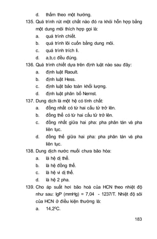 183
d. thấm theo một hướng.
135. Quá trình rút một chất nào đó ra khỏi hỗn hợp bằng
một dung môi thích hợp gọi là:
a. quá trình chiết.
b. quá trình lôi cuốn bằng dung môi.
c. quá trình trích li.
d. a,b,c đều đúng.
136. Quá trình chiết dựa trên định luật nào sau đây:
a. định luật Raoult.
b. định luật Hess.
c. định luật bảo toàn khối lượng.
d. định luật phân bố Nernst.
137. Dung dịch là một hệ có tính chất:
a. đồng nhất có từ hai cấu tử trở lên.
b. đồng thể có từ hai cấu tử trở lên.
c. đồng nhất giữa hai pha: pha phân tán và pha
liên tục.
d. đồng thể giữa hai pha: pha phân tán và pha
liên tục.
138. Dung dịch nước muối chưa bão hòa:
a. là hệ dị thể.
b. là hệ đồng thể.
c. là hệ vi dị thể.
d. là hệ 2 pha.
139. Cho áp suất hơi bão hoà của HCN theo nhiệt độ
như sau: lgP (mmHg) = 7,04 - 1237/T. Nhiệt độ sôi
của HCN ở điều kiện thường là:
a. 14,20C.
 