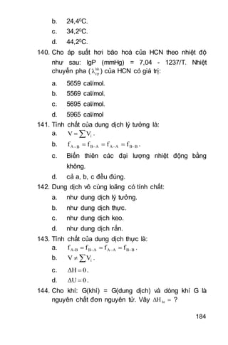 184
b. 24,40C.
c. 34,20C.
d. 44,20C.
140. Cho áp suất hơi bão hoà của HCN theo nhiệt độ
như sau: lgP (mmHg) = 7,04 - 1237/T. Nhiệt
chuyển pha ( hh
cpλ ) của HCN có giá trị:
a. 5659 cal/mol.
b. 5569 cal/mol.
c. 5695 cal/mol.
d. 5965 cal/mol
141. Tính chất của dung dịch lý tưởng là:
a.  iVV .
b. BBAAABBA ffff   .
c. Biến thiên các đại lượng nhiệt động bằng
không.
d. cả a, b, c đều đúng.
142. Dung dịch vô cùng loãng có tính chất:
a. như dung dịch lý tưởng.
b. như dung dịch thực.
c. như dung dịch keo.
d. như dung dịch rắn.
143. Tính chất của dung dịch thực là:
a. BBAAABB-A ffff   .
b.  iVV .
c. 0ΔH  .
d. 0ΔU  .
144. Cho khí: G(khí) = G(dung dịch) và dòng khí G là
nguyên chất đơn nguyên tử. Vây htΔH ?
 