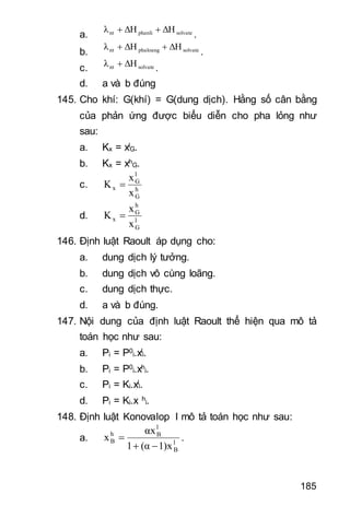 185
a. solvatephanlint ΔHΔHλ 
.
b. solvatephaloangnt ΔHΔHλ 
.
c. solvatent ΔHλ 
.
d. a và b đúng
145. Cho khí: G(khí) = G(dung dịch). Hằng số cân bằng
của phản ứng được biểu diễn cho pha lỏng như
sau:
a. Kx = xl
G.
b. Kx = xh
G.
c. h
G
l
G
x
x
x
K 
d. l
G
h
G
x
x
x
K 
146. Định luật Raoult áp dụng cho:
a. dung dịch lý tưởng.
b. dung dịch vô cùng loãng.
c. dung dịch thực.
d. a và b đúng.
147. Nội dung của định luật Raoult thể hiện qua mô tả
toán học như sau:
a. Pi = P0
i.xl
i.
b. Pi = P0
i.xh
i.
c. Pi = Ki.xl
i.
d. Pi = Ki.x h
i.
148. Định luật Konovalop I mô tả toán học như sau:
a. l
B
l
Bh
B
1)x(α1
αx
x

 .
 