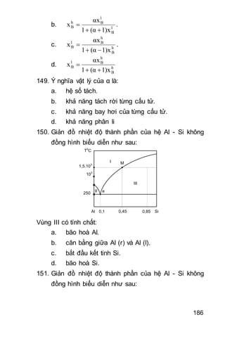 186
b. l
B
l
Bh
B
1)x(α1
αx
x

 .
c. h
B
h
Bl
B
1)x(α1
αx
x

 .
d. h
B
h
Bl
B
1)x(α1
αx
x


149. Ý nghĩa vật lý của α là:
a. hệ số tách.
b. khả năng tách rời từng cấu tử.
c. khả năng bay hơi của từng cấu tử.
d. khả năng phân li
150. Giản đồ nhiệt độ thành phần của hệ Al - Si không
đồng hình biểu diễn như sau:
T0
C
e
Al Si
103
1,5.103
I
II
III
0,1 0,45 0,85
M
250
Vùng III có tính chất:
a. bão hoà Al.
b. cân bằng giữa Al (r) và Al (l).
c. bắt đầu kết tinh Si.
d. bão hoà Si.
151. Giản đồ nhiệt độ thành phần của hệ Al - Si không
đồng hình biểu diễn như sau:
 