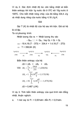 19
Ví dụ 2. Xác định nhiệt độ lúc cân bằng nhiệt và biến
thiên entropy khi trộn 1g nước đá ở 00C với 10g nước ở
1000C. Cho biết nhiệt nóng chảy của đá bằng 334,4 J/g
và nhiệt dung riêng của nước bằng 4,18 J/g.K.
Giải
Gọi T (K) là nhiệt độ của hệ sau khi trộn. Giả sử hệ
là cô lập.
Ta có phương trình:
Nhiệt lượng tỏa ra = Nhiệt lượng thu vào
- Qtỏa = Qthu hay Q3 = Q1 + Q2
 - 10.4,18.(T - 373) = 334,4 + 1.4,18.(T - 273)
 T = 356,64 (K)
1g H2O (r)
273K
1g H2O (l)
273K
1g H2O (l)
T(K)
10g H2O (l)
373K
S1 S2 S3
Biến thiên entropy của hệ:
S = S1 + S2 + S3
Với: 1,225(J/K)
273
334,4
T
λ
ΔS
nc
nc
1 
1,117(J/K)
T
dT
4,181.ΔS
356,64
273
2  
1,875(J/K)
T
dT
4,1810.ΔS
356,64
373
3  
S = 0,467 (J/K)
Ví dụ 3. Tính biến thiên entropy của quá trình nén đẳng
nhiệt, thuận nghịch.
a. 1 mol oxy từ P1 = 0,001atm đến P2 = 0,01atm.
 