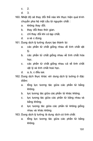 191
c. 2.
d. 3.
160. Nhiệt độ sẽ thay đổi thế nào khi thực hiện quá trình
chuyển pha hệ một cấu tử nguyên chất :
a. không thay đổi.
b. thay đổi theo thời gian.
c. chỉ thay đổi khi có tạp chất.
d. a và c đúng.
161. Dung dịch lý tưởng được tạo thành từ:
a. các phần tử chất giống nhau về tính chất vật
lý.
b. các phần tử chất giống nhau về tính chất hóa
học.
c. các phần tử chất giống nhau cả về tính chất
vật lý và tính chất hoá học.
d. a, b, c đều sai.
162. Dung dịch thực khác với dung dịch lý tưởng ở đặc
điểm:
a. tổng lực tương tác giữa các phần tử bằng
không.
b. lực tương tác giữa các phần tử khác không.
c. lực tương tác giữa các phần tử bằng nhau và
bằng không.
d. lực tương tác giữa các phần tử không giống
nhau và khác không.
163. Dung dịch lý tưởng là dung dịch có tính chất:
a. tổng lực tương tác giữa các phần tử bằng
không.
 