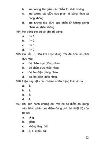 192
b. lực tương tác giữa các phần tử khác không.
c. lực tương tác giữa các phần tử bằng nhau và
bằng không.
d. lực tương tác giữa các phần tử không giống
nhau và khác không.
164. Hệ đồng thể có số pha (f) bằng:
a. f = 1.
b. f = 2.
c. f = 3.
d. f = 0.
165. Qui tắc ưu tiên khi chọn dung môi để hòa tan phải
dựa vào:
a. độ phân cực giống nhau.
b. độ phân cực khác nhau.
c. độ âm điện giống nhau.
d. độ âm điện khác nhau.
166. Hiện nay vật chất có bao nhiêu trạng thái tồn tại:
a. 1.
b. 2.
c. 3.
d. 4.
167. Khi tiến hành chưng cất một hệ có điểm sôi đúng
vào thành phần của điểm đẳng phí, thì nhiệt độ của
hệ sẽ:
a. tăng.
b. giảm.
c. không thay đổi.
d. a, b, c đều sai
 