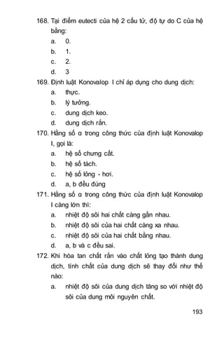 193
168. Tại điểm eutecti của hệ 2 cấu tử, độ tự do C của hệ
bằng:
a. 0.
b. 1.
c. 2.
d. 3
169. Định luật Konovalop I chỉ áp dụng cho dung dịch:
a. thực.
b. lý tưởng.
c. dung dịch keo.
d. dung dịch rắn.
170. Hằng số α trong công thức của định luật Konovalop
I, gọi là:
a. hệ số chưng cất.
b. hệ số tách.
c. hệ số lỏng - hơi.
d. a, b đều đúng
171. Hằng số α trong công thức của định luật Konovalop
I càng lớn thì:
a. nhiệt độ sôi hai chất càng gần nhau.
b. nhiệt độ sôi của hai chất càng xa nhau.
c. nhiệt độ sôi của hai chất bằng nhau.
d. a, b và c đều sai.
172. Khi hòa tan chất rắn vào chất lỏng tạo thành dung
dịch, tính chất của dung dịch sẽ thay đổi như thế
nào:
a. nhiệt độ sôi của dung dịch tăng so với nhiệt độ
sôi của dung môi nguyên chất.
 