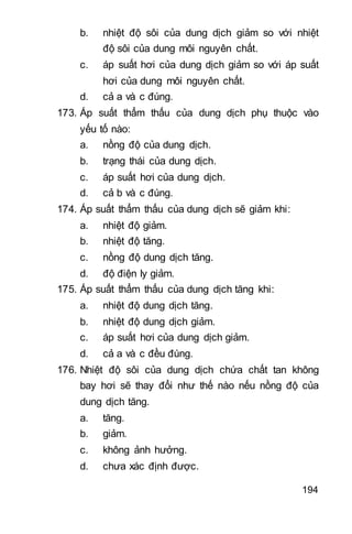 194
b. nhiệt độ sôi của dung dịch giảm so với nhiệt
độ sôi của dung môi nguyên chất.
c. áp suất hơi của dung dịch giảm so với áp suất
hơi của dung môi nguyên chất.
d. cả a và c đúng.
173. Áp suất thẩm thấu của dung dịch phụ thuộc vào
yếu tố nào:
a. nồng độ của dung dịch.
b. trạng thái của dung dịch.
c. áp suất hơi của dung dịch.
d. cả b và c đúng.
174. Áp suất thẩm thấu của dung dịch sẽ giảm khi:
a. nhiệt độ giảm.
b. nhiệt độ tăng.
c. nồng độ dung dịch tăng.
d. độ điện ly giảm.
175. Áp suất thẩm thấu của dung dịch tăng khi:
a. nhiệt độ dung dịch tăng.
b. nhiệt độ dung dịch giảm.
c. áp suất hơi của dung dịch giảm.
d. cả a và c đều đúng.
176. Nhiệt độ sôi của dung dịch chứa chất tan không
bay hơi sẽ thay đổi như thế nào nếu nồng độ của
dung dịch tăng.
a. tăng.
b. giảm.
c. không ảnh hưởng.
d. chưa xác định được.
 