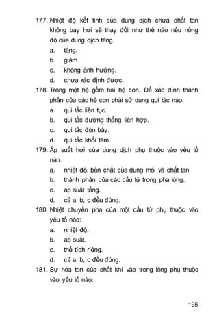 195
177. Nhiệt độ kết tinh của dung dịch chứa chất tan
không bay hơi sẽ thay đổi như thế nào nếu nồng
độ của dung dịch tăng.
a. tăng.
b. giảm.
c. không ảnh hưởng.
d. chưa xác định được.
178. Trong một hệ gồm hai hệ con. Để xác định thành
phần của các hệ con phải sử dụng qui tác nào:
a. qui tắc liên tục.
b. qui tắc đường thẳng liên hợp.
c. qui tắc đòn bẩy.
d. qui tắc khối tâm.
179. Áp suất hơi của dung dịch phụ thuộc vào yếu tố
nào:
a. nhiệt độ, bản chất của dung môi và chất tan.
b. thành phần của các cấu tử trong pha lỏng.
c. áp suất tổng.
d. cả a, b, c đều đúng.
180. Nhiệt chuyển pha của một cấu tử phụ thuộc vào
yếu tố nào:
a. nhiệt độ.
b. áp suất.
c. thể tích riêng.
d. cả a, b, c đều đúng.
181. Sự hòa tan của chất khí vào trong lỏng phụ thuộc
vào yếu tố nào:
 