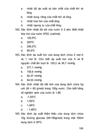 196
a. nhiệt độ áp suất và bản chất của chất khí và
lỏng.
b. nhiệt dung riêng của chất khí và lỏng.
c. nhiệt hoá hơi của chất lỏng.
d. nhiệt ngưng tụ của chất lỏng.
182. Xác định nhiệt độ sôi của nước ở 2 atm. Biết nhiệt
hóa hơi của nước 9702 (cal/mol).
a. 120,90C
b. 2000C
c. 206,20C
d. 80,50C
183. Xác định áp suất hơi của dung dịch chứa 2 mol A
và 1 mol B. Cho biết áp suất hơi của A và B
nguyên chất lần lượt là 120,2 và 36,7 mmHg.
a. 277,1 mmHg
b. 193,6 mmHg
c. 92,37 mmHg
d. 64,53 mmHg
184. Xác định nhiệt độ kết tinh của dung dịch chứa 5g
urê (M = 60 g/mol) trong 100g nước. Cho biết hằng
số nghiệm lạnh của nước là 1,86.
a. -1,550C
b. 1,550C
c. 1,480C
d. - 1,480C
185. Xác định áp suất thẩm thấu của dung dịch chứa
10g đường glucose (M=180g/mol) trong một 100ml
dung dịch ở 300C.
 
