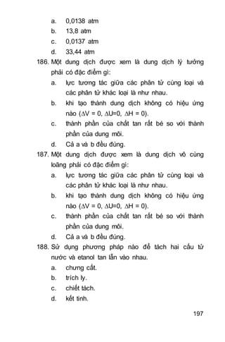 197
a. 0,0138 atm
b. 13,8 atm
c. 0,0137 atm
d. 33,44 atm
186. Một dung dịch được xem là dung dịch lý tưởng
phải có đặc điểm gì:
a. lực tương tác giữa các phân tử cùng loại và
các phân tử khác loại là như nhau.
b. khi tạo thành dung dịch không có hiệu ứng
nào (V = 0, U=0, H = 0).
c. thành phần của chất tan rất bé so với thành
phần của dung môi.
d. Cả a và b đều đúng.
187. Một dung dịch được xem là dung dịch vô cùng
loãng phải có đặc điểm gì:
a. lực tương tác giữa các phân tử cùng loại và
các phân tử khác loại là như nhau.
b. khi tạo thành dung dịch không có hiệu ứng
nào (V = 0, U=0, H = 0).
c. thành phần của chất tan rất bé so với thành
phần của dung môi.
d. Cả a và b đều đúng.
188. Sử dụng phương pháp nào để tách hai cấu tử
nước và etanol tan lẫn vào nhau.
a. chưng cất.
b. trích ly.
c. chiết tách.
d. kết tinh.
 
