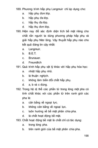 198
189. Phương trình hấp phụ Langmuir chỉ áp dụng cho:
a. hấp phụ đơn lớp.
b. hấp phụ đa lớp.
c. hấp thụ đa lớp.
d. hấp thụ đơn lớp.
190. Hiện nay để xác định diện tích bề mặt riêng cho
chất rắn người ta dùng phương pháp hấp phụ và
giải hấp phụ Nitơ lỏng. Vậy thuyết hấp phụ nào cho
kết quả đáng tin cậy nhất:
a. Langmuir.
b. B.E.T.
c. Brunauer.
d. Freundlich
191. Quá trình hấp phụ vật lý khác với hấp phụ hóa học:
a. nhiệt hấp phụ nhỏ.
b. là thuận nghịch.
c. không làm biến đổi chất hấp phụ.
d. a, b và c đúng.
192. Trong hệ dị thể các phần tử trong lòng một pha có
tính chất khác với các phần tử trên ranh giới các
pha là:
a. cân bằng về ngoại lực.
b. không cân bằng về ngoại lực.
c. luôn hướng về bề mặt phân chia pha.
d. là chất hoạt động bề mặt.
193. Chất hoạt động bề mặt là chất chỉ có tác dụng:
a. trong lòng pha.
b. trên ranh giới của bề mặt phân chia pha.
 