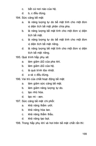 199
c. bất cứ nơi nào của hệ.
d. b, c đều đúng.
194. Sức căng bề mặt:
a. là năng lượng tự do bề mặt tính cho một đơn
vị diện tích bề mặt phân chia pha.
b. là năng lượng bề mặt tính cho một đơn vị diện
tích bề mặt.
c. là năng lượng tự do bề mặt tính cho một đơn
vị diện tích bề mặt riêng.
d. là năng lượng bề mặt tính cho một đơn vị diện
tích bề mặt riêng.
195. Quá trình hấp phụ sẽ:
a. làm giảm ΔG của pha khí.
b. làm giảm ΔG của hệ.
c. là quá trình tỏa nhiệt.
d. a và c đều đúng.
196. Vai trò của chất hoạt động bề mặt:
a. làm giảm sức căng bề mặt.
b. làm giảm năng lượng tự do.
c. tạo nhũ hóa.
d. tạo mi - xen.
197. Sức căng bề mặt chi phối:
a. khả năng thấm ướt.
b. khả năng hòa tan.
c. khả năng thẩm thấu.
d. khả năng tạo bọt.
198. Trong hấp phụ khí và hơi trên bề mặt chất rắn thì:
 