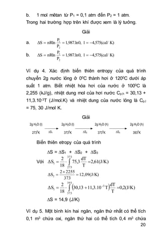 20
b. 1 mol mêtan từ P1 = 0,1 atm đến P2 = 1 atm.
Trong hai trường hợp trên khí được xem là lý tưởng.
Giải
a. K)4,575(cal/11,987.ln0,
P
P
nRlnΔS
2
1

b. K)4,575(cal/11,987.ln0,
P
P
nRlnΔS
2
1

Ví dụ 4. Xác định biến thiên entropy của quá trình
chuyển 2g nước lỏng ở 00C thành hơi ở 1200C dưới áp
suất 1 atm. Biết nhiệt hóa hơi của nước ở 1000C là
2,255 (kJ/g), nhiệt dung mol của hơi nước Cp,h = 30,13 +
11,3.10-3T (J/mol.K) và nhiệt dung của nước lỏng là Cp,l
= 75, 30 J/mol K.
Giải
2g H2O (l)
2730
K
2g H2O (l)
3730
K
2g H2O (h)
3730
K
2g H2O (h)
3930
KS1 S2 S3
Biến thiên etropy của quá trình
S = S1 + S2 + S3
Với 2,61(J/K)
T
dT
75,3
18
2
ΔS
373
273
1  
12,09(J/K)
373
22552
ΔS2 


  0,2(J/K)
T
dT
T11,3.1030,13
18
2
ΔS
393
373
3-
1  
S = 14,9 (J/K)
Ví dụ 5. Một bình kín hai ngăn, ngăn thứ nhất có thể tích
0,1 m3 chứa oxi, ngăn thứ hai có thể tích 0,4 m3 chứa
 