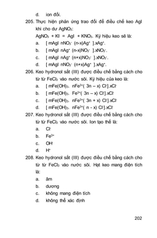 202
d. ion đối.
205. Thực hiện phản ứng trao đổi để điều chế keo AgI
khi cho dư AgNO3:
AgNO3 + KI = AgI + KNO3. Ký hiệu keo sẽ là:
a. [ mAgI nNO3
- (n-x)Ag+ ].xAg+.
b. [ mAgI nAg+ (n-x)NO3
- ].xNO3
-.
c. [ mAgI nAg+ (n+x)NO3
- ].xNO3
-.
d. [ mAgI nNO3
- (n+x)Ag+ ].xAg+.
206. Keo hydronol sắt (III) được điều chế bằng cách cho
từ từ FeCl3 vào nước sôi. Ký hiệu của keo là:
a. [ mFe(OH)3. nFe3+( 3n – x) Cl-].xCl-
b. [ mFe(OH)3. Fe3+( 3n – x) Cl-].xCl-
c. [ mFe(OH)3. nFe3+( 3n + x) Cl-].xCl-
d. [ mFe(OH)3. nFe3+( n - x) Cl-].xCl-
207. Keo hydronol sắt (III) được điều chế bằng cách cho
từ từ FeCl3 vào nước sôi. Ion tạo thế là:
a. Cl-
b. Fe3+
c. OH-
d. H+
208. Keo hydronol sắt (III) được điều chế bằng cách cho
từ từ FeCl3 vào nước sôi. Hạt keo mang điện tích
là:
a. âm
b. dương
c. không mang điện tích
d. không thể xác định
 