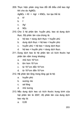 203
209. Thực hiện phản ứng trao đổi để điều chế keo AgI
khi cho dư AgNO3:
AgNO3 + KI = AgI + KNO3. Ion tạo thế là:
a. K+
b. I-
c. Ag+
d. NO3
-
210. Cho 3 hệ phân tán: huyền phù, keo và dung dịch
thực. Độ phân tán của chúng là:
a. hệ keo < dung dịch thực < huyền phù
b. dung dịch thực < hệ keo < huyền phù
c. huyền phù < hệ keo < dung dịch thực
d. hệ keo < huyền phù < dung dịch thực.
211. Dung dịch keo là hệ phân tán có kích thước hạt
phân tán nằm trong khoảng:
a. nhỏ hơn 10-8cm
b. lớn hơn 10-3cm
c. từ 10-7cm đến 10-5cm
d. từ 10-5cm đến 10-3cm
212. Hệ phân tán lỏng trong lỏng gọi là hệ:
a. huyền phù
b. sương mù
c. sol lỏng
d. nhũ tương
213. Nếu dung dịch keo có kích thước trung bình của
hạt phân tán là 20A0, độ phân tán của dung dịch
keo này là:
a. 0,05
 