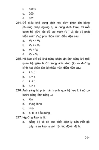 204
b. 0,005
c. 200
d. 0,2
214. Để điều chế dung dịch keo đơn phân tán bằng
phương pháp ngưng tụ từ dung dịch thực, thì mối
quan hệ giữa tốc độ tạo mầm (V1) và tốc độ phát
triển mầm (V2) phải thỏa mãn điều kiện sau:
a. V1 << V2
b. V1 >> V2
c. V1 = V2
d. V1  V2
215. Hệ keo chỉ có khả năng phân tán ánh sáng khi mối
quan hệ giữa bước sóng ánh sáng () và đường
kính hạt phân tán (d) thỏa mãn điều kiện sau:
a.   d
b.  = d
c.  < d
d.  > d
216. Ánh sáng bị phân tán mạnh qua hệ keo khi nó có
bước sóng ánh sáng :
a. lớn
b. trung bình
c. nhỏ
d. a, b, c đều đúng
217. Ngưỡng keo tụ là:
a. Nồng độ tối đa của chất điện ly cần thiết để
gây ra sự keo tụ với một tốc độ ổn định.
 