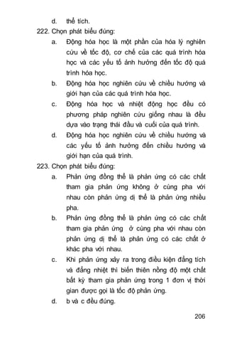 206
d. thể tích.
222. Chọn phát biểu đúng:
a. Động hóa học là một phần của hóa lý nghiên
cứu về tốc độ, cơ chế của các quá trình hóa
học và các yếu tố ảnh hưởng đến tốc độ quá
trình hóa học.
b. Động hóa học nghiên cứu về chiều hướng và
giới hạn của các quá trình hóa học.
c. Động hóa học và nhiệt động học đều có
phương pháp nghiên cứu giống nhau là đều
dựa vào trạng thái đầu và cuối của quá trình.
d. Động hóa học nghiên cứu về chiều hướng và
các yếu tố ảnh hưởng đến chiều hướng và
giới hạn của quá trình.
223. Chọn phát biểu đúng:
a. Phản ứng đồng thể là phản ứng có các chất
tham gia phản ứng không ở cùng pha với
nhau còn phản ứng dị thể là phản ứng nhiều
pha.
b. Phản ứng đồng thể là phản ứng có các chất
tham gia phản ứng ở cùng pha với nhau còn
phản ứng dị thể là phản ứng có các chất ở
khác pha với nhau.
c. Khi phản ứng xảy ra trong điều kiện đẳng tích
và đẳng nhiệt thì biến thiên nồng độ một chất
bất kỳ tham gia phản ứng trong 1 đơn vị thời
gian được gọi là tốc độ phản ứng.
d. b và c đều đúng.
 