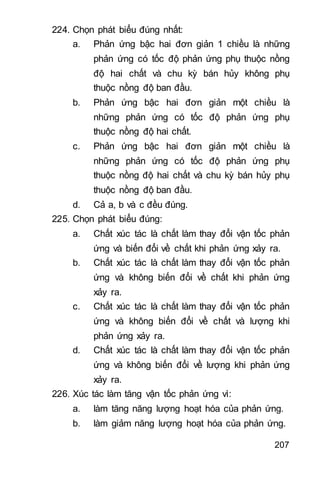207
224. Chọn phát biểu đúng nhất:
a. Phản ứng bậc hai đơn giản 1 chiều là những
phản ứng có tốc độ phản ứng phụ thuộc nồng
độ hai chất và chu kỳ bán hủy không phụ
thuộc nồng độ ban đầu.
b. Phản ứng bậc hai đơn giản một chiều là
những phản ứng có tốc độ phản ứng phụ
thuộc nồng độ hai chất.
c. Phản ứng bậc hai đơn giản một chiều là
những phản ứng có tốc độ phản ứng phụ
thuộc nồng độ hai chất và chu kỳ bán hủy phụ
thuộc nồng độ ban đầu.
d. Cả a, b và c đều đúng.
225. Chọn phát biểu đúng:
a. Chất xúc tác là chất làm thay đổi vận tốc phản
ứng và biến đổi về chất khi phản ứng xảy ra.
b. Chất xúc tác là chất làm thay đổi vận tốc phản
ứng và không biến đổi về chất khi phản ứng
xảy ra.
c. Chất xúc tác là chất làm thay đổi vận tốc phản
ứng và không biến đổi về chất và lượng khi
phản ứng xảy ra.
d. Chất xúc tác là chất làm thay đổi vận tốc phản
ứng và không biến đổi về lượng khi phản ứng
xảy ra.
226. Xúc tác làm tăng vận tốc phản ứng vì:
a. làm tăng năng lượng hoạt hóa của phản ứng.
b. làm giảm năng lượng hoạt hóa của phản ứng.
 