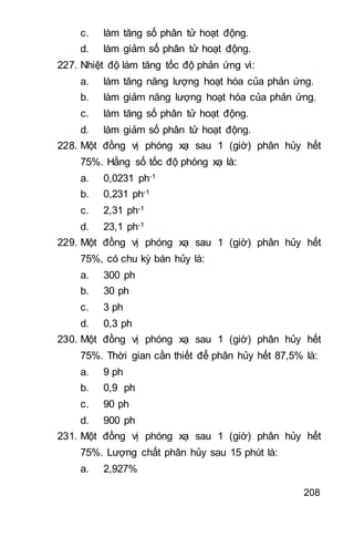 208
c. làm tăng số phân tử hoạt động.
d. làm giảm số phân tử hoạt động.
227. Nhiệt độ làm tăng tốc độ phản ứng vì:
a. làm tăng năng lượng hoạt hóa của phản ứng.
b. làm giảm năng lượng hoạt hóa của phản ứng.
c. làm tăng số phân tử hoạt động.
d. làm giảm số phân tử hoạt động.
228. Một đồng vị phóng xạ sau 1 (giờ) phân hủy hết
75%. Hằng số tốc độ phóng xạ là:
a. 0,0231 ph-1
b. 0,231 ph-1
c. 2,31 ph-1
d. 23,1 ph-1
229. Một đồng vị phóng xạ sau 1 (giờ) phân hủy hết
75%, có chu kỳ bán hủy là:
a. 300 ph
b. 30 ph
c. 3 ph
d. 0,3 ph
230. Một đồng vị phóng xạ sau 1 (giờ) phân hủy hết
75%. Thời gian cần thiết để phân hủy hết 87,5% là:
a. 9 ph
b. 0,9 ph
c. 90 ph
d. 900 ph
231. Một đồng vị phóng xạ sau 1 (giờ) phân hủy hết
75%. Lượng chất phân hủy sau 15 phút là:
a. 2,927%
 