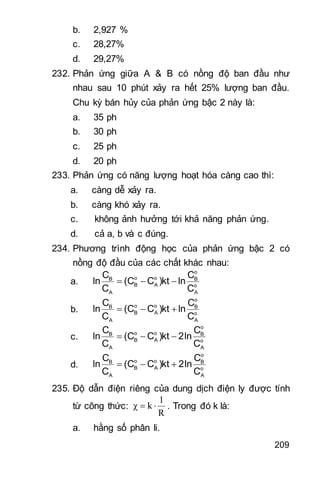 209
b. 2,927 %
c. 28,27%
d. 29,27%
232. Phản ứng giữa A & B có nồng độ ban đầu như
nhau sau 10 phút xảy ra hết 25% lượng ban đầu.
Chu kỳ bán hủy của phản ứng bậc 2 này là:
a. 35 ph
b. 30 ph
c. 25 ph
d. 20 ph
233. Phản ứng có năng lượng hoạt hóa càng cao thì:
a. càng dễ xảy ra.
b. càng khó xảy ra.
c. không ảnh hưởng tới khả năng phản ứng.
d. cả a, b và c đúng.
234. Phương trình động học của phản ứng bậc 2 có
nồng độ đầu của các chất khác nhau:
a.
o
o oB B
B A o
A A
C C
ln (C C )kt ln
C C
  
b.
o
o oB B
B A o
A A
C C
ln (C C )kt ln
C C
  
c.
o
o oB B
B A o
A A
C C
ln (C C )kt 2ln
C C
  
d.
o
o oB B
B A o
A A
C C
ln (C C )kt 2ln
C C
  
235. Độ dẫn điện riêng của dung dịch điện ly được tính
từ công thức:
R
1
kχ  . Trong đó k là:
a. hằng số phân li.
 