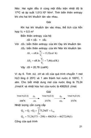 21
Nitơ. Hai ngăn đều ở cùng một điều kiện nhiệt độ là
170C và áp suất 1,013.105 N/m2. Tính biến thiên entropy
khi cho hai khí khuếch tán vào nhau.
Giải
Khi hai khí khuếch tán vào nhau, thể tích của hỗn
hợp V2 = 0,5 m3
 Biến thiên entropy của hệ:
S =S1 + S2
Với S1: biến thiên entropy của khí Oxy khi khuếch tán
S2: biến thiên entropy của khí Nitơ khi khuếch tán
K)13,32(cal/
V
V
nR.lnΔS
1
2
1 
)7,46(cal/K
V
V
nR.lnΔS '
1
2
2 
Vậy S = 20,78 (cal/K)
Ví dụ 6. Tính U, H và S của quá trình chuyển 1 mol
H2O lỏng ở 250C và 1 atm thành hơi nước ở 1000C, 1
atm. Cho biết nhiệt dung mol của nước lỏng là 75,24
J/mol.K và nhiệt hóa hơi của nước là 40629,6 J/mol.
Giải
1mol H2O (l)
2980
K
1mol H2O (l)
3730
K
1mol H2O (h)
3730
K
Q1 Q2
S1 S2
Nhiệt lượng cần cung cấp
hh
373
298
21p λ75,24dTQQQ  
)46272,69(J40629,6298)75,24(373Qp 
Công của quá trình
 