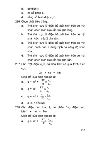 210
b. độ điện li.
c. hệ số phân li.
d. hằng số bình điện cực.
236. Chọn phát biểu đúng:
a. Thế điện cực là điện thế xuất hiện trên bề mặt
phân cách điện cực rắn với pha lỏng.
b. Thế điện cực là điện thế xuất hiện trên bề mặt
phân cách của 2 pha rắn.
c. Thế điện cực là điện thế xuất hiện trên bề mặt
phân cách của 2 dung dịch có nồng độ khác
nhau.
d. Thế điện cực là điện thế xuất hiện trên bề mặt
phân cách điện cực rắn với pha rắn.
237. Cho một điện cực oxi hóa khử có quá trình điện
cực:
Ox + ne = Kh.
Điện thế của điện cực sẽ là:
a. φ = φ0 +
kh
ox
a
a
ln
nF
RT
b. φ = φ0 -
kh
ox
a
a
ln
nF
RT
c. φ = φ0 +
ox
kh
a
a
ln
nF
RT
d. a, b, c đều sai.
238. Cho điện cực loại 1, có phản ứng điện cực:
Men+ + ne = Me.
Điện thế của điện cực sẽ là:
a. φ = φ0 +
Me
Me
a
a
ln
nF
RT n
 