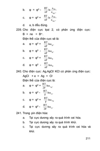211
b. φ = φ0 -
n
Me
Me
a
a
ln
nF
RT
c. φ = φ0 +
n
Me
Me
a
a
ln
nF
RT
d. a, b đều đúng.
239. Cho điện cực lọai 2, có phản ứng điện cực:
B + ne = Bn-.
Điện thế của điện cực sẽ là:
a. φ = φ0 + n
B
lna
nF
RT
b. φ = φ0 - n
B
lna
nF
RT
c. φ = φ0 + Blna
nF
RT
d. φ = φ0 - Blna
nF
RT
240. Cho điện cực: Ag,AgCl/ KCl có phản ứng điện cực:
AgCl + e = Ag + Cl-
Điện thế của điện cực là:
a. φ = φ0 + 
Ag
lna
2F
RT
b. φ = φ0 - 
Cl
lna
F
RT
c. φ = φ0 + Aglna
F
RT
d. φ = φ0 - 
Cl
lna
2F
RT
241. Trong pin điện hóa:
a. Tại cực dương xảy ra quá trình oxi hóa.
b. Tại cực dương xảy ra quá trình khử.
c. Tại cực dương xảy ra quá trình oxi hóa và
khử.
 