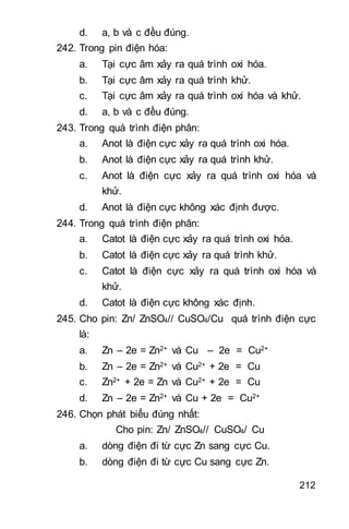 212
d. a, b và c đều đúng.
242. Trong pin điện hóa:
a. Tại cực âm xảy ra quá trình oxi hóa.
b. Tại cực âm xảy ra quá trình khử.
c. Tại cực âm xảy ra quá trình oxi hóa và khử.
d. a, b và c đều đúng.
243. Trong quá trình điện phân:
a. Anot là điện cực xảy ra quá trình oxi hóa.
b. Anot là điện cực xảy ra quá trình khử.
c. Anot là điện cực xảy ra quá trình oxi hóa và
khử.
d. Anot là điện cực không xác định được.
244. Trong quá trình điện phân:
a. Catot là điện cực xảy ra quá trình oxi hóa.
b. Catot là điện cực xảy ra quá trình khử.
c. Catot là điện cực xảy ra quá trình oxi hóa và
khử.
d. Catot là điện cực không xác định.
245. Cho pin: Zn/ ZnSO4// CuSO4/Cu quá trình điện cực
là:
a. Zn – 2e = Zn2+ và Cu – 2e = Cu2+
b. Zn – 2e = Zn2+ và Cu2+ + 2e = Cu
c. Zn2+ + 2e = Zn và Cu2+ + 2e = Cu
d. Zn – 2e = Zn2+ và Cu + 2e = Cu2+
246. Chọn phát biểu đúng nhất:
Cho pin: Zn/ ZnSO4// CuSO4/ Cu
a. dòng điện đi từ cực Zn sang cực Cu.
b. dòng điện đi từ cực Cu sang cực Zn.
 