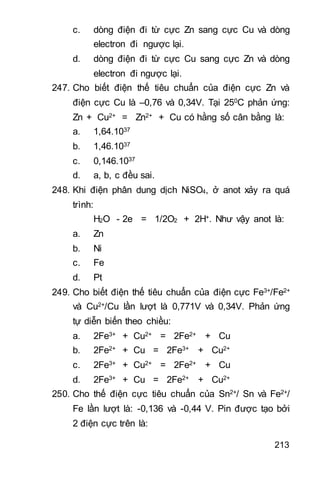 213
c. dòng điện đi từ cực Zn sang cực Cu và dòng
electron đi ngược lại.
d. dòng điện đi từ cực Cu sang cực Zn và dòng
electron đi ngược lại.
247. Cho biết điện thế tiêu chuẩn của điện cực Zn và
điện cực Cu là –0,76 và 0,34V. Tại 250C phản ứng:
Zn + Cu2+ = Zn2+ + Cu có hằng số cân bằng là:
a. 1,64.1037
b. 1,46.1037
c. 0,146.1037
d. a, b, c đều sai.
248. Khi điện phân dung dịch NiSO4, ở anot xảy ra quá
trình:
H2O - 2e = 1/2O2 + 2H+. Như vậy anot là:
a. Zn
b. Ni
c. Fe
d. Pt
249. Cho biết điện thế tiêu chuẩn của điện cực Fe3+/Fe2+
và Cu2+/Cu lần lượt là 0,771V và 0,34V. Phản ứng
tự diễn biến theo chiều:
a. 2Fe3+ + Cu2+ = 2Fe2+ + Cu
b. 2Fe2+ + Cu = 2Fe3+ + Cu2+
c. 2Fe3+ + Cu2+ = 2Fe2+ + Cu
d. 2Fe3+ + Cu = 2Fe2+ + Cu2+
250. Cho thế điện cực tiêu chuẩn của Sn2+/ Sn và Fe2+/
Fe lần lượt là: -0,136 và -0,44 V. Pin được tạo bởi
2 điện cực trên là:
 