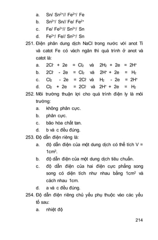 214
a. Sn/ Sn2+// Fe2+/ Fe
b. Sn2+/ Sn// Fe/ Fe2+
c. Fe/ Fe2+// Sn2+/ Sn
d. Fe2+/ Fe// Sn2+/ Sn
251. Điện phân dung dịch NaCl trong nước với anot Ti
và catot Fe có vách ngăn thì quá trình ở anot và
catot là:
a. 2Cl- + 2e = Cl2 và 2H2 + 2e = 2H+
b. 2Cl- - 2e = Cl2 và 2H+ + 2e = H2
c. Cl2 - 2e = 2Cl- và H2 - 2e = 2H+
d. Cl2 + 2e = 2Cl- và 2H+ + 2e = H2
252. Môi trường thuận lợi cho quá trình điện ly là môi
trường:
a. không phân cực.
b. phân cực.
c. bão hòa chất tan.
d. b và c đều đúng.
253. Độ dẫn điện riêng là:
a. độ dẫn điện của một dung dịch có thể tích V =
1cm3.
b. độ dẫn điện của một dung dịch tiêu chuẩn.
c. độ dẫn điện của hai điện cực phẳng song
song có diện tích như nhau bằng 1cm2 và
cách nhau 1cm.
d. a và c đều đúng.
254. Độ dẫn điện riêng chủ yếu phụ thuộc vào các yếu
tố sau:
a. nhiệt độ
 