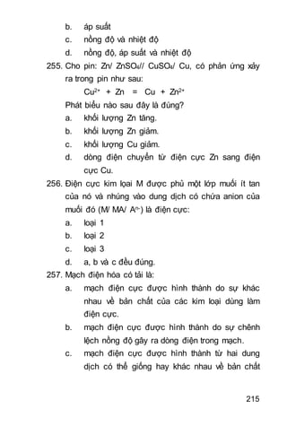 215
b. áp suất
c. nồng độ và nhiệt độ
d. nồng độ, áp suất và nhiệt độ
255. Cho pin: Zn/ ZnSO4// CuSO4/ Cu, có phản ứng xảy
ra trong pin như sau:
Cu2+ + Zn = Cu + Zn2+
Phát biểu nào sau đây là đúng?
a. khối lượng Zn tăng.
b. khối lượng Zn giảm.
c. khối lượng Cu giảm.
d. dòng điện chuyển từ điện cực Zn sang điện
cực Cu.
256. Điện cực kim lọai M được phủ một lớp muối ít tan
của nó và nhúng vào dung dịch có chứa anion của
muối đó (M/ MA/ An-) là điện cực:
a. loại 1
b. loại 2
c. loại 3
d. a, b và c đều đúng.
257. Mạch điện hóa có tải là:
a. mạch điện cực được hình thành do sự khác
nhau về bản chất của các kim loại dùng làm
điện cực.
b. mạch điện cực được hình thành do sự chênh
lệch nồng độ gây ra dòng điện trong mạch.
c. mạch điện cực được hình thành từ hai dung
dịch có thể giống hay khác nhau về bản chất
 