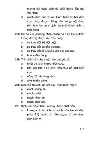 216
nhưng hai dung dịch đó phải được tiếp xúc
với nhau.
d. mạch điện cực được hình thành từ hai điện
cực cùng được nhúng vào trong một dung
dịch hay hai dung dịch này phải được tách ra
khỏi nhau.
258. Cơ sở của phương pháp chuẩn độ điện thế là điểm
tương đương được xác định bằng:
a. sự thay đổi thế đột ngột.
b. sự thay đổi độ dẫn đột ngột.
c. sự thay đổi số chuyển vận của các ion.
d. b và c đều đúng.
259. Thế phân hủy phụ thuộc vào các yếu tố:
a. nhiệt độ, kích thước điện cực.
b. kim loại làm điện cực, cấu trúc bề mặt điện
cực.
c. nồng độ của dung dịch.
d. a và b đều đúng.
260. Điện thế khuếch tán chỉ xuất hiện trong mạch:
a. mạch không tải
b. mạch có tải
c. mạch nồng độ
d. mạch điện cực
261. Định luật điện phân Faraday được phát biểu:
a. Lượng chất bị tách ra hay bị hòa tan khi điện
phân tỉ lệ thuận với điện lượng đi qua dung
dịch điện ly.
 