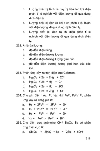 217
b. Lượng chất bị tách ra hay bị hòa tan khi điện
phân tỉ lệ nghịch với điện lượng đi qua dung
dịch điện ly.
c. Lượng chất bị tách ra khi điện phân tỉ lệ thuận
với điện lượng đi qua dung dịch điện ly.
d. Lượng chất bị tách ra khi điện phân tỉ lệ
nghịch với điện lượng đi qua dung dịch điện
ly.
262. λ∞ là đại lượng:
a. độ dẫn điện riêng.
b. độ dẫn điện đương lượng.
c. độ dẫn điện đương lượng giới hạn.
d. độ dẫn điện đương lượng giới hạn của các
ion.
263. Phản ứng xảy ra trên điện cực Calomen.
a. Hg2Cl2 + 2e = 2Hg + 2Cl-
b. Hg2Cl2 + 2e = Hg + Cl-
c. Hg2Cl2 + 2e = Hg + 2Cl-
d. Hg2Cl2 + 2e = 2Hg + Cl-
264. Cho pin điện hóa: Pt, H2/ H+// Fe3+, Fe2+/ Pt, phản
ứng xảy ra trong pin là:
a. H2 + 2Fe3+ = 2Fe2+ + 2H+
b. H2 + 2Fe2+ = 2Fe3+ + 2H+
c. H2 + Fe3+ = Fe2+ + 2H+
d. H2 + Fe2+ = Fe3+ + 2H+
265. Cho điện cực antimoine OH-/ Sb2O3, Sb có phản
ứng điện cực là:
a. Sb2O3 + 3H2O + 6e = 2Sb + 6OH-
 