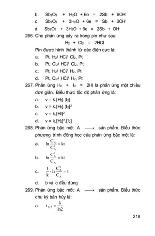 218
b. Sb2O3 + H2O + 6e = 2Sb + 6OH-
c. Sb2O3 + 3H2O + 6e = Sb + 6OH-
d. Sb2O3 + 3H2O + 6e = 2Sb + OH-
266. Cho phản ứng xảy ra trong pin như sau:
H2 + Cl2 = 2HCl
Pin được hình thành từ các điện cực là:
a. Pt, H2/ HCl/ Cl2, Pt
b. Pt, Cl2/ HCl/ Cl2, Pt
c. Pt, H2/ HCl/ H2, Pt
d. Pt, Cl2/ HCl/ H2, Pt
267. Phản ứng H2 + I2 = 2HI là phản ứng một chiều
đơn giản. Biểu thức tốc độ phản ứng là:
a. v = k.[H2].[I2]
b. v = k.[H2].[I2]2
c. v = k.[HI]2
d. v = k.[H2]2.[I2]
268. Phản ứng bậc một: A  sản phẩm. Biểu thức
phương trình động học của phản ứng bậc một là:
a. kt
C
C
ln 0
A
A

b. kt
C
C
ln
A
0
A

c. t
C
C
ln
k
1
A
0
A

d. b và c đều đúng
269. Phản ứng bậc một: A  sản phẩm. Biểu thức
chu kỳ bán hủy là:
a.
ln2
k
t1/2 
 