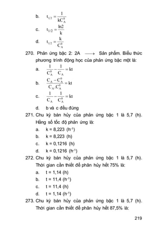 219
b. 0
A
21
kC
1
t 
c.
k
ln2
t1/2 
d. 0
A
21
C
k
t 
270. Phản ứng bậc 2: 2A  Sản phẩm. Biểu thức
phương trình động học của phản ứng bậc một là:
a. kt
C
1
C
1
A
0
A

b. kt
.CC
CC
0
AA
0
AA


c. kt
C
1
C
1
0
AA

d. b và c đều đúng
271. Chu kỳ bán hủy của phản ứng bậc 1 là 5,7 (h).
Hằng số tốc độ phản ứng là:
a. k = 8,223 (h-1)
b. k = 8,223 (h)
c. k = 0,1216 (h)
d. k = 0,1216 (h-1)
272. Chu kỳ bán hủy của phản ứng bậc 1 là 5,7 (h).
Thời gian cần thiết để phân hủy hết 75% là:
a. t = 1,14 (h)
b. t = 11,4 (h-1)
c. t = 11,4 (h)
d. t = 1,14 (h-1)
273. Chu kỳ bán hủy của phản ứng bậc 1 là 5,7 (h).
Thời gian cần thiết để phân hủy hết 87,5% là:
 